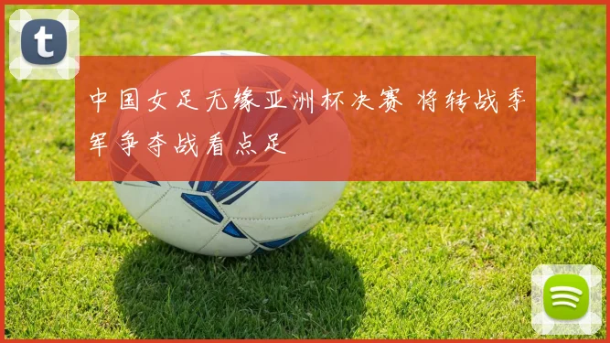 中国女足无缘亚洲杯决赛 将转战季军争夺战看点足