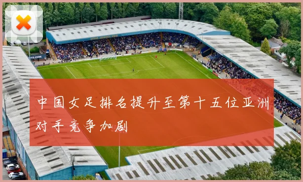 中国女足排名提升至第十五位亚洲对手竞争加剧