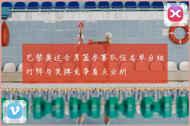 巴黎奥运会男篮参赛队伍名单分组对阵与奖牌竞争看点分析