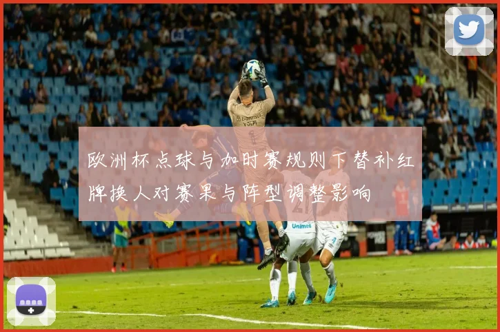 欧洲杯点球与加时赛规则下替补红牌换人对赛果与阵型调整影响