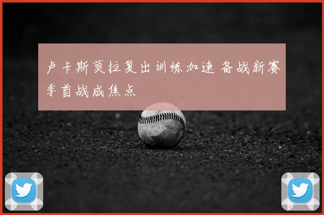 卢卡斯莫拉复出训练加速 备战新赛季首战成焦点