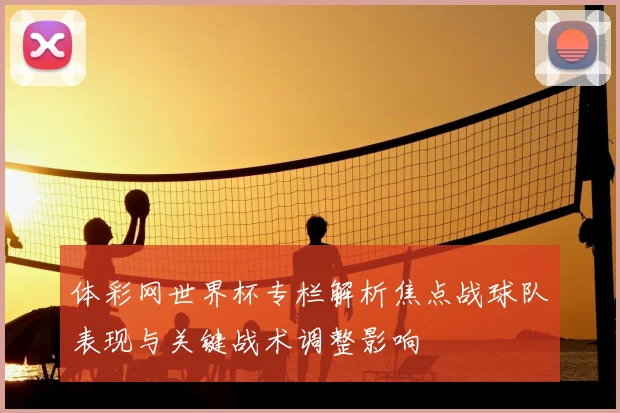 体彩网世界杯专栏解析焦点战球队表现与关键战术调整影响