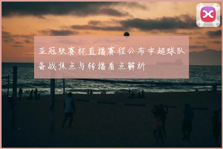 亚冠联赛杯直播赛程公布中超球队备战焦点与转播看点解析
