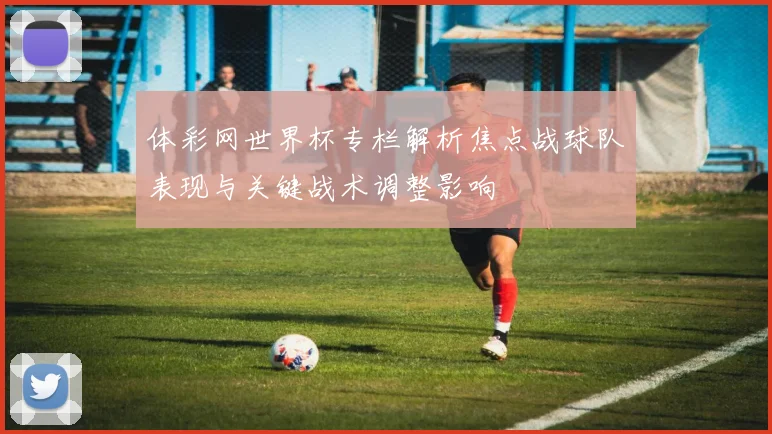 体彩网世界杯专栏解析焦点战球队表现与关键战术调整影响