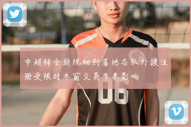 中超转会新规细则落地各队外援注册受限对冬窗交易节奏影响