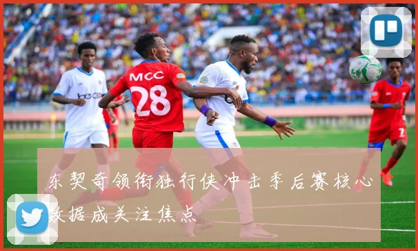 东契奇领衔独行侠冲击季后赛核心数据成关注焦点