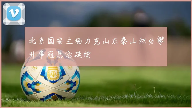 北京国安主场力克山东泰山积分攀升争冠悬念延续