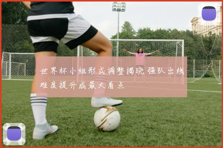 世界杯小组形式调整揭晓 强队出线难度提升成最大看点