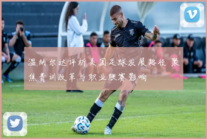 温纳尔达评析美国足球发展路径 聚焦青训改革与职业联赛影响