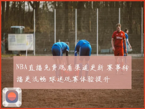 NBA直播免费观看渠道更新 赛事转播更流畅 球迷观赛体验提升
