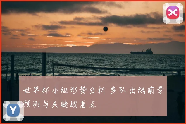 世界杯小组形势分析 多队出线前景预测与关键战看点