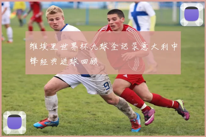 维埃里世界杯九球全记录意大利中锋经典进球回顾