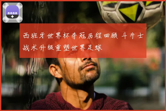 西班牙世界杯夺冠历程回顾 斗牛士战术升级重塑世界足球