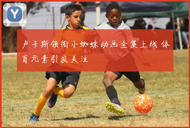 卢卡斯领衔小蜘蛛动画全集上线 体育元素引发关注