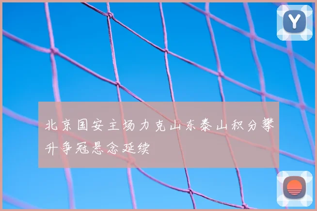 北京国安主场力克山东泰山积分攀升争冠悬念延续