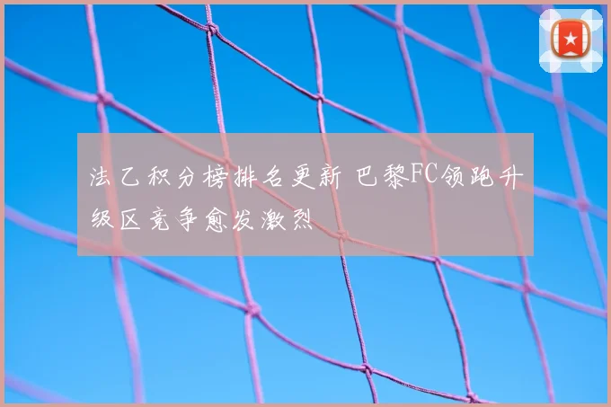 法乙积分榜排名更新 巴黎FC领跑升级区竞争愈发激烈