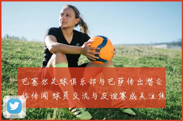 巴塞尔足球俱乐部与巴萨传出潜合作传闻 球员交流与友谊赛成关注焦点