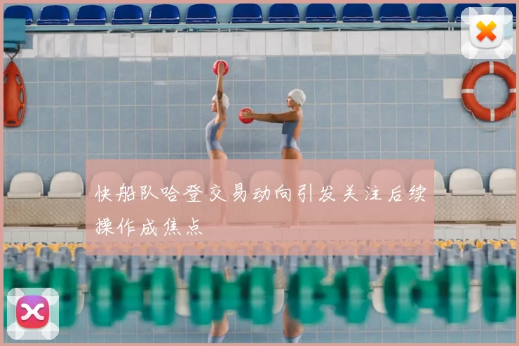 快船队哈登交易动向引发关注后续操作成焦点