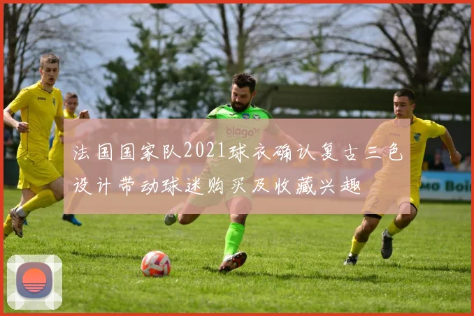 法国国家队2021球衣确认复古三色设计带动球迷购买及收藏兴趣