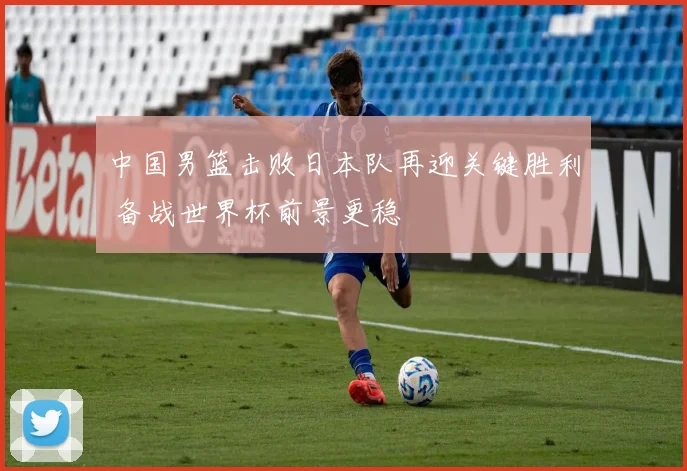 中国男篮击败日本队再迎关键胜利 备战世界杯前景更稳