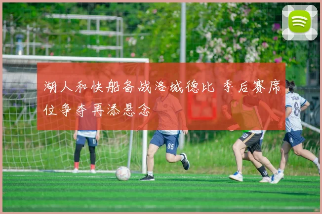 湖人和快船备战洛城德比 季后赛席位争夺再添悬念