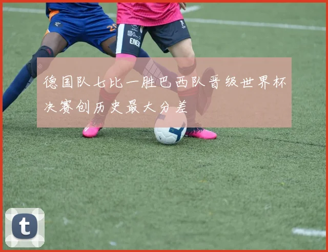 德国队七比一胜巴西队晋级世界杯决赛创历史最大分差