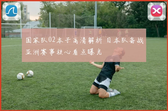 国家队02本子高清解析 日本队备战亚洲赛事核心看点曝光