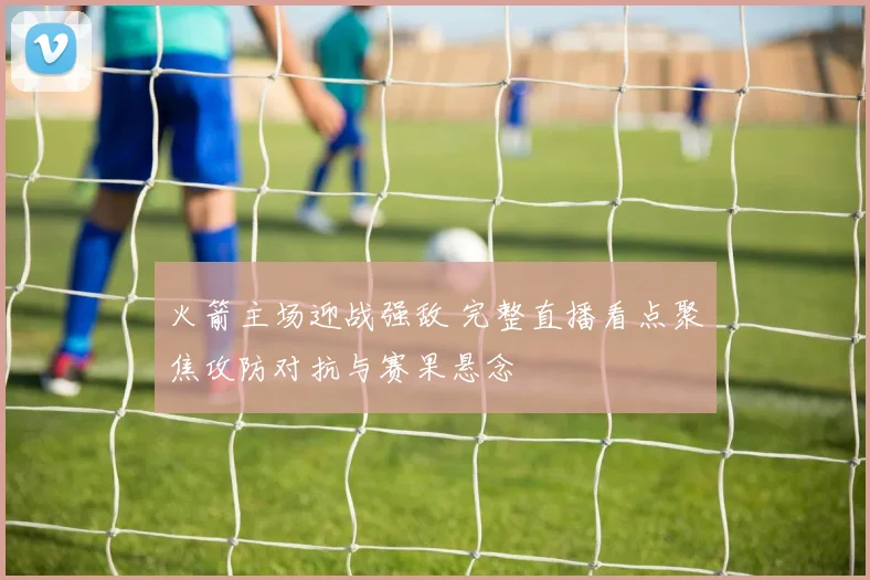 火箭主场迎战强敌 完整直播看点聚焦攻防对抗与赛果悬念