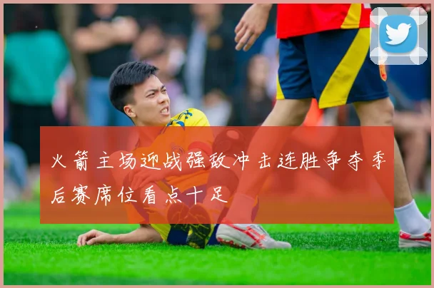 火箭主场迎战强敌冲击连胜争夺季后赛席位看点十足