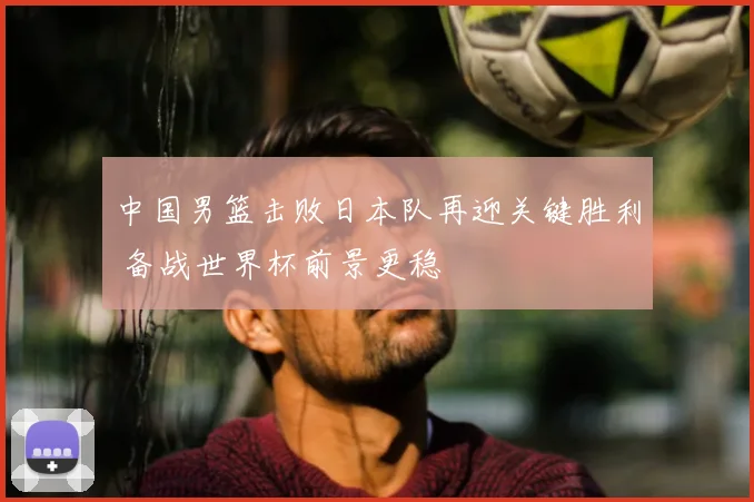 中国男篮击败日本队再迎关键胜利 备战世界杯前景更稳