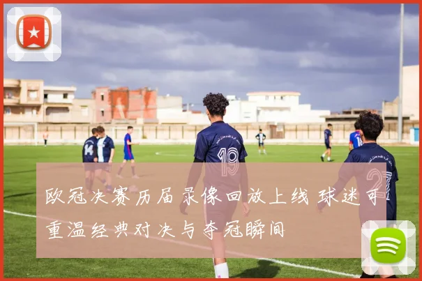 欧冠决赛历届录像回放上线 球迷可重温经典对决与夺冠瞬间